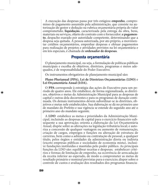 80
A execução das despesas passa por três estágios: empenho, compro-
misso de pagamento assumido pela administração, que consiste na au-
torização do gestor e dedução na rubrica orçamentária própria do valor
comprometido; liquidação, caracterizada pela entrega da obra, bens,
materiais ou serviços, objeto do contrato com o fornecedor; e pagamen-
to, despacho exarado por autoridade competente, determinando que a
despesa seja quitada. A pessoa autorizada, por ato próprio, a movimen-
tar créditos orçamentários, empenhar despesas e efetuar pagamentos
para realização de projetos e atividades previstos na lei orçamentária e
em leis especiais, é chamada de ordenador de despesas.
Proposta orçamentária
O planejamento municipal, ou seja, a formulação de políticas públicas
municipais e escolha de objetivos, diretrizes, programas e meios ade-
quados, é de responsabilidade do Poder Executivo.
Os instrumentos obrigatórios de planejamento municipal são:
Plano Plurianual (PPA), Lei de Diretrizes Orçamentárias (LDO) e
Lei Orçamentária Anual (LOA).
O PPA corresponde à estratégia das ações do Executivo para um pe-
ríodo de quatro anos. Ele estabelece, de forma regionalizada, as diretri-
zes, objetivos e metas da Administração Municipal para as despesas de
capital e outras dela decorrentes e para os programas de duração conti-
nuada. Os demais instrumentos devem subordinar-se às diretrizes, ob-
jetivos e metas nele estabelecidos. Sua elaboração se dá no primeiro ano
de mandato do Prefeito e sua vigência se estende do segundo ano até o
primeiro ano do mandato seguinte.
A LDO estabelece as metas e prioridades da Administração Muni-
cipal, incluindo as despesas de capital para o exercício financeiro sub-
sequente a sua aprovação; orienta a elaboração da Lei Orçamentária
Anual; dispõe sobre as alterações na legislação tributária local; e auto-
riza a concessão de qualquer vantagem ou aumento de remuneração,
criação de cargos, empregos e funções ou alteração de estrutura de
carreiras, bem como a admissão ou contratação de pessoal, a qualquer
título, pelos órgãos e entidades da administração direta ou indireta
(exceto empresas públicas e sociedades de economia mista), inclusi-
ve fundações instituídas e mantidas pelo poder público. As principais
funções da LDO são: equilibrar receitas e despesas; estabelecer crité-
rios e formas de limitação de empenho, na ocorrência de arrecadação
da receita inferior ao esperado, de modo a comprometer as metas de
resultado primário e nominal previstas para o exercício; dispor sobre o
controle de custos e avaliação dos resultados dos programas financia-
 