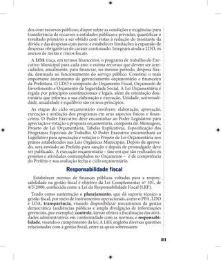 81
dos com recursos públicos; dispor sobre as condições e exigências para
transferência de recursos a entidades públicas e privadas; quantificar o
resultado primário a ser obtido com vistas à redução do montante da
dívida e das despesas com juros; e estabelecer limitações à expansão de
despesas obrigatórias de caráter continuado. Integram ainda a LDO, os
anexos de metas e riscos fiscais.
A LOA traça, em termos financeiros, o programa de trabalho do Exe-
cutivo Municipal para cada ano; e estima recursos que devem ser arre-
cadados, anualmente, para financiar, no mesmo período, despesa fixa-
da, destinada ao funcionamento do serviço público. Constitui o mais
importante instrumento de gerenciamento orçamentário e financeiro
da Prefeitura. O LDO é composto do Orçamento Fiscal, Orçamento de
Investimento e Orçamento da Seguridade Social. A Lei Orçamentária é
regida por princípios constitucionais e legais, além da orientação dou-
trinária que informa a sua elaboração e execução. Unidade, universali-
dade, anualidade e equilíbrio são os seus princípios.
As etapas do ciclo orçamentário envolvem: elaboração, aprovação,
execução e avaliação dos programas em seus aspectos físicos e finan-
ceiros. O Poder Executivo deve encaminhar ao Poder Legislativo para
apreciação e votação a proposta orçamentária, composta de: Mensagem,
Projeto de Lei Orçamentária, Tabelas Explicativas, Especificação dos
Programas Especiais de Trabalho. O Poder Executivo encaminhará ao
Legislativo para apreciação e votação o Projeto de Lei Orçamentária nos
prazos estabelecidos nas Leis Orgânicas Municipais. Depois de aprova-
do, será enviado ao Prefeito para sanção e depois de promulgado deve
ser publicado. A execução orçamentária – fase em que são realizados os
projetos e atividades contemplados no Orçamento – é de competência
do Prefeito e sua avaliação fecha o ciclo orçamentário.
Responsabilidade fiscal
Estabelecer normas de finanças públicas voltadas para a respon-
sabilidade na gestão fiscal é objetivo da Lei Complementar nº 101, de
4/5/2000, conhecida como a Lei da Responsabilidade Fiscal (LRF).
Tendo como sustentação o planejamento, que dá suporte técnico a
gestão fiscal, por meio de instrumentos operacionais, como o PPA, LDO
e LOA; transparência, visando disponibilizar mecanismos de gestão
democrática (audiências públicas e ampla divulgação de informações
gerenciais, por exemplo); controle, tornar efetiva a fiscalização das ativi-
dades administrativas em conformidade com as normas; e responsabi-
lidade, visando o cumprimento da lei; A LRF, engloba diversas questões
relacionadas com a gestão fiscal, entre as quais sobressaem:
 