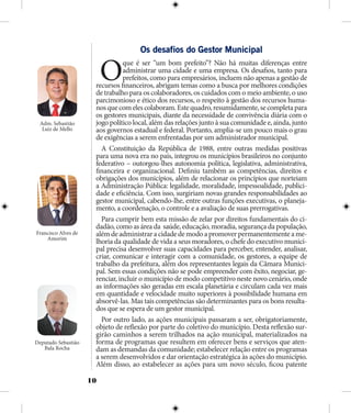 10
Os desafios do Gestor Municipal
Oque é ser “um bom prefeito”? Não há muitas diferenças entre
administrar uma cidade e uma empresa. Os desafios, tanto para
prefeitos, como para empresários, incluem não apenas a gestão de
recursos financeiros, abrigam temas como a busca por melhores condições
de trabalho para os colaboradores, os cuidados com o meio ambiente, o uso
parcimonioso e ético dos recursos, o respeito à gestão dos recursos huma-
nosquecomelescolaboram.Estequadro,resumidamente,secompletapara
os gestores municipais, diante da necessidade de convivência diária com o
jogo político local, além das relações junto à sua comunidade e, ainda, junto
aos governos estadual e federal. Portanto, amplia-se um pouco mais o grau
de exigências a serem enfrentadas por um administrador municipal.
A Constituição da República de 1988, entre outras medidas positivas
para uma nova era no país, integrou os municípios brasileiros no conjunto
federativo – outorgou-lhes autonomia política, legislativa, administrativa,
financeira e organizacional. Definiu também as competências, direitos e
obrigações dos municípios, além de relacionar os princípios que norteiam
a Administração Pública: legalidade, moralidade, impessoalidade, publici-
dade e eficiência. Com isso, surgiriam novas grandes responsabilidades ao
gestor municipal, cabendo-lhe, entre outras funções executivas, o planeja-
mento, a coordenação, o controle e a avaliação de suas prerrogativas.
Para cumprir bem esta missão de zelar por direitos fundamentais do ci-
dadão, como as área da saúde, educação, moradia, segurança da população,
alémdeadministraracidadedemodoapromoverpermanentementeame-
lhoria da qualidade de vida a seus moradores, o chefe do executivo munici-
pal precisa desenvolver suas capacidades para perceber, entender, analisar,
criar, comunicar e interagir com a comunidade, os gestores, a equipe de
trabalho da prefeitura, além dos representantes legais da Câmara Munici-
pal. Sem essas condições não se pode empreender com êxito, negociar, ge-
renciar, incluir o município de modo competitivo neste novo cenário, onde
as informações são geradas em escala planetária e circulam cada vez mais
em quantidade e velocidade muito superiores à possibilidade humana em
absorvê-las. Mas tais competências são determinantes para os bons resulta-
dos que se espera de um gestor municipal.
Por outro lado, as ações municipais passaram a ser, obrigatoriamente,
objeto de reflexão por parte do coletivo do município. Desta reflexão sur-
girão caminhos a serem trilhados na ação municipal, materializados na
forma de programas que resultem em oferecer bens e serviços que aten-
dam as demandas da comunidade; estabelecer relação entre os programas
a serem desenvolvidos e dar orientação estratégica às ações do município.
Além disso, ao estabelecer as ações para um novo século, ficou patente
Adm. Sebastião
Luiz de Mello
Francisco Alves de
Amorim
Deputado Sebastião
Bala Rocha
 