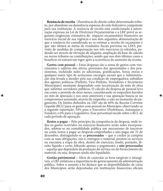 82
Renúncia de receita - Desistência do direito sobre determinado tribu-
to, por abandono ou desistência expressa do ente federativo competente
para sua instituição. A renúncia de receita está condicionada à autori-
zação expressa na Lei de Diretrizes Orçamentárias e a LRF prevê as se-
guintes exigências: estimativa do impacto orçamentário-financeiro no
exercício inicial de sua vigência e nos dois seguintes; demonstração de
que a renúncia foi considerada ao se estimar a receita do orçamento e
que não afetará as metas de resultados fiscais previstas na LDO; pre-
visão de medidas de compensação nos três exercícios já referidos, po-
dendo ser através de elevação de alíquota, ampliação da base de cálculo
ou novos tributos ou contribuições, sendo que nos dois últimos casos o
benefício só entrará em vigor após a ocorrência do aumento da receita.
Gastos com pessoal – Estas despesas são a soma de gastos com ven-
cimentos e salários dos ativos; proventos dos aposentados e dos pen-
sionistas, incluindo neles os adicionais, gratificações, horas extras e
qualquer outro tipo de acréscimo; encargos sociais que a Administra-
ção seja levada a atender pela sua condição de empregadora; subsídios
dos agentes políticos (Prefeito, Vice-Prefeito, Vereadores e Secretários
Municipais); montante despendido com terceirização de mão de obra
que substitui servidores públicos. O cálculo da despesa de pessoal leva
em conta o período de doze meses, considerando os empenhos havidos
no mês de apuração e nos onze anteriores e sua apuração baseia-se no
compromisso assumido, através do empenho, e não no momento do pa-
gamento. Os limites definidos na LRF são de 60% da Receita Corrente
Líquida (RCL) para os gastos com pessoal no Município, observando-se
a seguinte repartição: 54% para o Executivo (Prefeituras, Autarquias e
Fundos); e 6% para o Legislativo. Esse percentual incide sobre a RCL de
cada período de apuração.
Restos a pagar – Pelo princípio da competência da despesa, onde to-
dos os gastos ocorridos no exercício financeiro serão neles incorpora-
dos, adotou-se na contabilidade pública um mecanismo de inscrever
na conta restos a pagar as despesas empenhadas e não pagas até 31 de
dezembro, distinguindo-se as processadas – que o credor já cumpriu
com as suas obrigações, isto é, entregou o material, prestou os serviços
ou executou a etapa da obra, dentro do exercício, tendo, portanto, di-
reito líquido e certo, faltando apenas o pagamento; e não processadas
– aquelas que dependem da prestação do serviço ou do fornecimento do
material, ou seja, despesas ainda não liquidadas.
Gestão patrimonial – Além de controlar os bens tangíveis e intangí-
veis, a LRF enfatizou a importância do gerenciamento da administração
pública. Sobre o assunto a lei destaca que as disponibilidades de caixa
dos Municípios serão depositadas em instituições financeiras oficiais
 