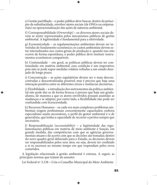 85
e) Gestão partilhada – o poder público deve buscar, dentro do princí-
pio da subsidiaridade, envolver atores sociais (de ONGs ou empresa-
riais) na operacionalização das ações de natureza ambiental.
f) Corresponsabilidade (Ownership) – os diversos atores sociais de-
vem se sentir representados pelos mecanismos públicos de gestão
ambiental. A legitimidade é fundamental para a efetividade.
g) Economicidade – as regulamentações ambientais devem ser in-
vestidas de fundamento econômico; os custos ambientais devem es-
tar internalizados nos custos gerais de produção e, quando isso não
ocorre de forma espontânea, o poder público deve instituir instru-
mentos econômicos compatíveis.
h) Continuidade – em geral, as políticas públicas devem ter con-
tinuidade; em matéria ambiental, essa condição é um imperativo,
pois não se pode supor medidas voláteis voltadas a um estado dese-
jado de longo prazo.
i) Concentração – as ações regulatórias devem ser o mais descon-
centradas e descentralizadas possível; mas é preciso que haja uma
interação positiva entre os diferentes níveis e instâncias decisórias.
j) Flexibilidade – a introdução dos instrumentos da política ambien-
tal não pode dar-se de forma brusca; é preciso que haja um gradu-
alismo, de maneira a que os atores envolvidos possam assimilar as
mudanças e se adaptar; por outro lado, a flexibilidade não pode ser
confundida com licenciosidade.
k) Recursos Humanos – os cada vez mais complexos problemas am-
bientais exigem profissionais crescentemente capacitados; embora
especialistas sejam necessários, o perfil do gestor ambiental é o de
generalista, que tenha a capacidade de recorrer a peritos sempre que
necessário.
l) Responsabilização (accountability) – a legitimidade das regu-
lamentações públicas em matéria de meio ambiente é função, em
grande medida, das competências com que as agências governa-
mentais atuam e do acerto com que as decisões são tomadas; dentro
do novo quadro geral delineado para o Estado, os decisores devem
ser responsabilizados pelos seus atos; ou seja, devem ter creditado
a si os sucessos ao mesmo tempo em que respondam pelos erros
cometidos.
A legislação relacionada à gestão ambiental é extensa. A seguir, as
principais normas que tratam do assunto:
Lei Federal nº 3.238 – Cria o Conselho Municipal do Meio Ambiente
 