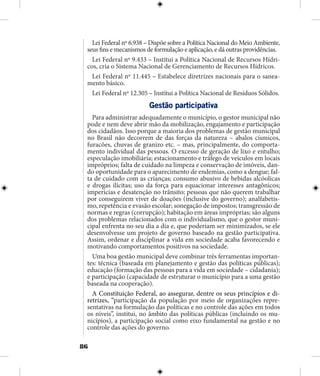 86
Lei Federal nº 6.938 – Dispõe sobre a Política Nacional do Meio Ambiente,
seus fins e mecanismos de formulação e aplicação, e dá outras providências.
Lei Federal nº 9.433 – Institui a Política Nacional de Recursos Hídri-
cos, cria o Sistema Nacional de Gerenciamento de Recursos Hídricos.
Lei Federal nº 11.445 – Estabelece diretrizes nacionais para o sanea-
mento básico.
Lei Federal nº 12.305 – Institui a Política Nacional de Resíduos Sólidos.
Gestão participativa
Para administrar adequadamente o município, o gestor municipal não
pode e nem deve abrir mão da mobilização, engajamento e participação
dos cidadãos. Isso porque a maioria dos problemas de gestão municipal
no Brasil não decorrem de das forças da natureza – abalos císmicos,
furacões, chuvas de granizo etc. – mas, principalmente, do comporta-
mento individual das pessoas. O excesso de geração de lixo e entulho;
especulação imobiliária; estacionamento e tráfego de veículos em locais
impróprios; falta de cuidado na limpeza e conservação de imóveis, dan-
do oportunidade para o aparecimento de endemias, como a dengue; fal-
ta de cuidado com as crianças; consumo abusivo de bebidas alcóolicas
e drogas ilícitas; uso da força para equacionar interesses antagônicos;
imperícias e desatenção no trânsito; pessoas que não querem trabalhar
por conseguirem viver de doações (inclusive do governo); analfabetis-
mo, repetência e evasão escolar; sonegação de impostos; transgressão de
normas e regras (corrupção); habitação em áreas impróprias; são alguns
dos problemas relacionados com o individualismo, que o gestor muni-
cipal enfrenta no seu dia a dia e, que poderiam ser minimizados, se ele
desenvolvesse um projeto de governo baseado na gestão participativa.
Assim, ordenar e disciplinar a vida em sociedade acaba favorecendo e
motivando comportamentos positivos na sociedade.
Uma boa gestão municipal deve combinar três ferramentas importan-
tes: técnica (baseada em planejamento e gestão das políticas públicas);
educação (formação das pessoas para a vida em sociedade – cidadania);
e participação (capacidade de estruturar o município para a uma gestão
baseada na cooperação).
A Constituição Federal, ao assegurar, dentre os seus princípios e di-
retrizes, “participação da população por meio de organizações repre-
sentativas na formulação das políticas e no controle das ações em todos
os níveis”, institui, no âmbito das políticas públicas (incluindo os mu-
nicípios), a participação social como eixo fundamental na gestão e no
controle das ações do governo.
 