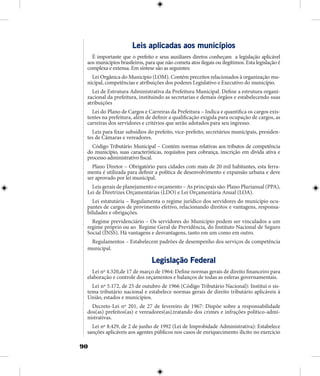 90
Leis aplicadas aos municípios
É importante que o prefeito e seus auxiliares diretos conheçam a legislação aplicável
aos municípios brasileiros, para que não cometa atos ilegais ou ilegítimos. Esta legislação é
complexa e extensa. Em síntese são as seguintes:
Lei Orgânica do Município (LOM). Contém preceitos relacionados à organização mu-
nicipal, competências e atribuições dos poderes Legislativo e Executivo do município.
Lei de Estrutura Administrativa da Prefeitura Municipal. Define a estrutura organi-
zacional da prefeitura, instituindo as secretarias e demais órgãos e estabelecendo suas
atribuições
Lei do Plano de Cargos e Carreiras da Prefeitura – Indica e quantifica os cargos exis-
tentes na prefeitura, além de definir a qualificação exigida para ocupação de cargos, as
carreiras dos servidores e critérios que serão adotados para seu ingresso.
Leis para fixar subsídios do prefeito, vice-prefeito, secretários municipais, presiden-
tes de Câmaras e vereadores.
Código Tributário Municipal – Contém normas relativas aos tributos de competência
do município, suas características, requisitos para cobrança, inscrição em divida ativa e
processo administrativo fiscal.
Plano Diretor – Obrigatório para cidades com mais de 20 mil habitantes, esta ferra-
menta é utilizada para definir a política de desenvolvimento e expansão urbana e deve
ser aprovado por lei municipal.
Leis gerais de planejamento e orçamento – As principais são: Plano Plurianual (PPA),
Lei de Diretrizes Orçamentárias (LDO) e Lei Orçamentária Anual (LOA).
Lei estatutária – Regulamenta o regime jurídico dos servidores do município ocu-
pantes de cargos de provimento efetivo, relacionando direitos e vantagens, responsa-
bilidades e obrigações.
Regime previdenciário – Os servidores do Município podem ser vinculados a um
regime próprio ou ao Regime Geral de Previdência, do Instituto Nacional de Seguro
Social (INSS). Há vantagens e desvantagens, tanto em um como em outro.
Regulamentos – Estabelecem padrões de desempenho dos serviços de competência
municipal.
Legislação Federal
Lei nº 4.320,de 17 de março de 1964: Define normas gerais de direito financeiro para
elaboração e controle dos orçamentos e balanços de todas as esferas governamentais.
Lei nº 5.172, de 25 de outubro de 1966 (Código Tributário Nacional): Institui o sis-
tema tributário nacional e estabelece normas gerais de direito tributário aplicáveis à
União, estados e municípios.
Decreto-Lei nº 201, de 27 de fevereiro de 1967: Dispõe sobre a responsabilidade
dos(as) prefeitos(as) e vereadores(as),tratando dos crimes e infrações político-admi-
nistrativas.
Lei nº 8.429, de 2 de junho de 1992 (Lei de Improbidade Administrativa): Estabelece
sanções aplicáveis aos agentes públicos nos casos de enriquecimento ilícito no exercício
 