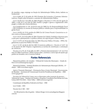 91
do mandato, cargo, emprego ou função da Administração Pública direta, indireta ou
fundacional.
Lei nº 8.666, de 21 de junho de 1993 (Estatuto das Licitações e Contratos Adminis-
trativos): Dispõe sobre licitações e contratos da Administração Pública.
Lei nº 10.520, de 17 de julho de 2002 (Pregão) e Decretos nº 3.555, de 8 de agosto de
2000, e 5.450, de 31 de maio de 2005: Institui o pregão e aprova o regulamento sobre
pregão e o leilão sob a forma eletrônica.
Lei Complementar nº 101, de 04 de maio de 2000 (Lei de Responsabilidade Fiscal
– LRF) Estabelece as normas de finanças públicas voltadas para a responsabilidade na
gestão fiscal.
Lei nº 10.028, de 19 de outubro de 2000 (Lei de Crimes Fiscais): Caracteriza os cri-
mes contra as finanças públicas.
Lei nº 10.257, de 10 de julho de 2001 (Estatuto da Cidade): Estabelece diretrizes para
a ação para o planejamento e a política urbana, em especial para o Plano Diretor.
Lei nº 11.079, de 30 de dezembro de 2004 (Parcerias Público-Privadas – PPPs): Re-
gulamenta as parcerias Público-Privadas.
Lei nº 11.107, de 06 de abril de 2005 (Consórcios públicos) e Decreto nº 6.017, de
17 de janeiro de 2007 Dispões e regulamenta as normas de constituição e contratação
de consórcios.
Decreto nº 6.170, de 25 de julho de 2007, e Portaria Interministerial nº 127, de 29 de
maio de 2008 (Convênios): Define normas sobre convênios e outros tipos de ajustes que
podem ser firmados com o Governo Federal.
Fontes Referenciais
Manual do prefeito e do vereador – Tribunal de Contas dos Municípios – Estado do
Pará (www.institutoapoiar.org.br)
Manual do Prefeito – Instituto Brasileiro de Administração Municipal (IBAM), 13ª
edição – 2009 (www.ibam.org.br)
Apoio à Transição Municipal – Orientações Para o Gestor Municipal - Encerramento
de Mandato – Secretaria de Comunicação Social da Presidência da República – 2008
(www.cgu.gov.br)
Encontro do Tribunal de Contas com os Municípios sobre transição de governo –
Tribunal de Contas – Instituto de Estudos e Pesquisas Conselheiro José Renato da Frota
Uchoa (IEP/TCE-RO) – Porto Velho – 2008 (www.tce.ro.gov.br)
Constituição da República Federativa do Brasi – 1988
Lei nº 8.666 – 1993
Decreto-lei nº 200 – 1967
Os 100 primeiros dias de gestão – Juliano Borges (www.usinadegestao.blogspot.
com.br)
 