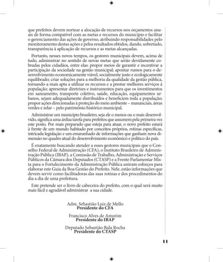 11
que prefeitos devem nortear a alocação de recursos nos orçamentos anu-
ais de forma compatível com as metas e recursos do município e facilitar
o gerenciamento das ações de governo, atribuindo responsabilidades pelo
monitoramento destas ações e pelos resultados obtidos, dando, sobretudo,
transparência à aplicação de recursos e as metas alcançadas.
Portanto, nesses novos tempos, os gestores municipais devem, acima de
tudo, administrar no sentido de novas metas que serão devidamente co-
bradas pelos cidadãos, entre elas: propor meios de garantir e incentivar a
participação da sociedade na gestão municipal; apontar rumos para o de-
senvolvimento economicamente viável, socialmente justo e ecologicamente
equilibrado; criar soluções para a melhoria da qualidade da gestão pública,
tornando-a mais apta a utilizar os recursos e a prestar melhores serviços à
população; apresentar diretrizes e instrumentos para que os investimentos
em saneamento, transporte coletivo, saúde, educação, equipamentos ur-
banos, sejam adequadamente distribuídos e beneficiem toda a população;
proporaçõesdirecionadasàproteçãodomeioambiente–mananciais,áreas
verdes e zelar – pelo patrimônio histórico municipal.
Administrar um município brasileiro, seja ele o menos ou o mais desenvol-
vido,significaumaárduatarefaparaprefeitosqueassumempelaprimeiravez
este posto. Por mais preparado que esteja para atuar, o novo prefeito estará
à frente de um mundo habitado por conceitos próprios, rotinas específicas,
intricada legislação e um emaranhado de informações que ganham nova di-
mensão no quadro atual do desenvolvimento econômico e político do país.
É exatamente buscando atender a esses gestores municipais que o Con-
selho Federal de Administração (CFA), o Instituto Brasileiro de Adminis-
tração Pública (IBAP), a Comissão de Trabalho, Administração e Serviços
Públicos da Câmara dos Deputados (CTASP) e a Frente Parlamentar Mis-
ta para o Fortalecimento da Administração Pública uniram esforços para
elaborar este Guia da Boa Gestão do Prefeito. Nele, estão informações que
devem servir como facilitadoras das suas rotinas e dos procedimentos do
dia a dia de uma prefeitura.
Este pretende ser o livro de cabeceira do prefeito, com o qual será muito
mais fácil e agradável administrar a sua cidade.
Adm. Sebastião Luiz de Mello
Presidente do CFA
Francisco Alves de Amorim
Presidente do IBAP
Deputado Sebastião Bala Rocha
Presidente do CTASP
 
