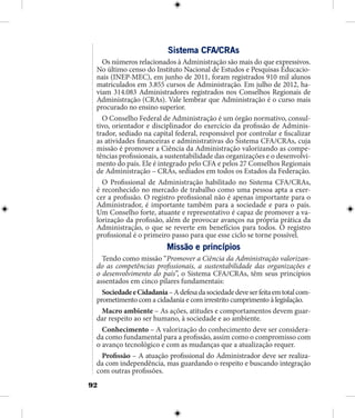 92
Sistema CFA/CRAs
Os números relacionados à Administração são mais do que expressivos.
No último censo do Instituto Nacional de Estudos e Pesquisas Educacio-
nais (INEP-MEC), em junho de 2011, foram registrados 910 mil alunos
matriculados em 3.855 cursos de Administração. Em julho de 2012, ha-
viam 314.083 Administradores registrados nos Conselhos Regionais de
Administração (CRAs). Vale lembrar que Administração é o curso mais
procurado no ensino superior.
O Conselho Federal de Administração é um órgão normativo, consul-
tivo, orientador e disciplinador do exercício da profissão de Adminis-
trador, sediado na capital federal, responsável por controlar e fiscalizar
as atividades financeiras e administrativas do Sistema CFA/CRAs, cuja
missão é promover a Ciência da Administração valorizando as compe-
tências profissionais, a sustentabilidade das organizações e o desenvolvi-
mento do país. Ele é integrado pelo CFA e pelos 27 Conselhos Regionais
de Administração – CRAs, sediados em todos os Estados da Federação.
O Profissional de Administração habilitado no Sistema CFA/CRAs,
é reconhecido no mercado de trabalho como uma pessoa apta a exer-
cer a profissão. O registro profissional não é apenas importante para o
Administrador, é importante também para a sociedade e para o país.
Um Conselho forte, atuante e representativo é capaz de promover a va-
lorização da profissão, além de provocar avanços na própria prática da
Administração, o que se reverte em benefícios para todos. O registro
profissional é o primeiro passo para que esse ciclo se torne possível.
Missão e princípios
Tendo como missão “Promover a Ciência da Administração valorizan-
do as competências profissionais, a sustentabilidade das organizações e
o desenvolvimento do país”, o Sistema CFA/CRAs, têm seus princípios
assentados em cinco pilares fundamentais:
SociedadeeCidadania–Adefesadasociedadedeveserfeitaemtotalcom-
prometimento com a cidadania e com irrestrito cumprimento à legislação.
Macro ambiente – As ações, atitudes e comportamentos devem guar-
dar respeito ao ser humano, à sociedade e ao ambiente.
Conhecimento – A valorização do conhecimento deve ser considera-
da como fundamental para a profissão, assim como o compromisso com
o avanço tecnológico e com as mudanças que a atualização requer.
Profissão – A atuação profissional do Administrador deve ser realiza-
da com independência, mas guardando o respeito e buscando integração
com outras profissões.
 