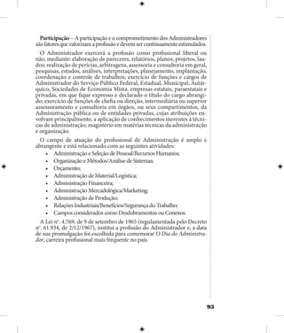 93
Participação – A participação e o comprometimento dos Administradores
sãofatoresquevalorizamaprofissãoedevemsercontinuamenteestimulados.
O Administrador exercerá a profissão como profissional liberal ou
não, mediante: elaboração de pareceres, relatórios, planos, projetos, lau-
dos; realização de perícias, arbitragens, assessoria e consultoria em geral,
pesquisas, estudos, análises, interpretações, planejamento, implantação,
coordenação e controle de trabalhos; exercício de funções e cargos de
Administrador do Serviço Público Federal, Estadual, Municipal, Autár-
quico, Sociedades de Economia Mista, empresas estatais, paraestatais e
privadas, em que fique expresso e declarado o título do cargo abrangi-
do; exercício de funções de chefia ou direção, intermediária ou superior
assessoramento e consultoria em órgãos, ou seus compartimentos, da
Administração pública ou de entidades privadas, cujas atribuições en-
volvam principalmente, a aplicação de conhecimentos inerentes à técni-
cas de administração; magistério em matérias técnicas da administração
e organização.
O campo de atuação do profissional de Administração é amplo e
abrangente e está relacionado com as seguintes atividades:
•	 Administração e Seleção de Pessoal/Recursos Humanos;
•	 Organização e Métodos/Análise de Sistemas;
•	 Orçamento;
•	 Administração de Material/Logística;
•	 Administração Financeira;
•	 Administração Mercadológica/Marketing;
•	 Administração de Produção;
•	 Relações Industriais/Benefícios/Segurança do Trabalho;
•	 Campos considerados como Desdobramentos ou Conexos.
A Lei no
. 4.769, de 9 de setembro de 1965 (regulamentada pelo Decreto
no
. 61.934, de 2/12/1967), institui a profissão do Administrador e, a data
de sua promulgação foi escolhida para comemorar O Dia do Administra-
dor, carreira profissional mais frequente no país.
 