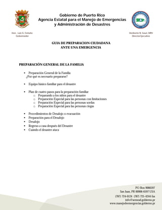 Gobierno de Puerto Rico
                        Agencia Estatal para el Manejo de Emergencias
                                y Administración de Desastres

Hon. Luis G. Fortuño                                                                           Heriberto N. Saurí, MPH
   Gobernador                                                                                    Director Ejecutivo


                                   GUIA DE PREPARACION CIUDADANA
                                        ANTE UNA EMERGENCIA




       PREPARACIÓN GENERAL DE LA FAMILIA

           •     Preparación General de la Familia
               ¿Por qué es necesario prepararse?

           •    Equipo básico familiar para el desastre

           •    Plan de cuatro pasos para la preparación familiar
                    o Preparando a los niños para el desastre
                    o Preparación Especial para las personas con limitaciones
                    o Preparación Especial para las personas sordas
                    o Preparación Especial para las personas ciegas

           •    Procedimientos de Desalojo o evacuación
           •    Preparación para el Desalojo
           •    Desalojo
           •    Regreso a casa después del Desastre
           •    Cuándo el desastre ataca




                                                                                                     PO Box 9066597
                                                                                        San Juan, PR 00906-6597 USA
                                                                                   (787) 724-0124 (787) 725-4244 fax
                                                                                            info@aemead.gobierno.pr
                                                                                www.manejodeemergencias.gobierno.pr
 