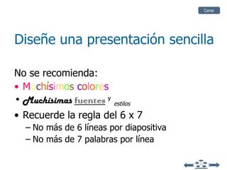 Diseñe una presentación sencilla No se recomienda: M u c h í s i m o s  c o l o r e s Muchísimas  fuentes   y   estilos Recuerde la regla del  6 x 7  No más de 6 líneas por diapositiva No más de 7 palabras por línea Cerrar 