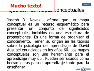 Que son los mapas conceptuales Joseph D. Novak   afirma que un mapa conceptual es un recurso esquemático para presentar un conjunto de significados conceptuales incluidos en una estructura de proposiciones. Es una forma de organizar el conocimiento. Tienen su origen en las teorías sobre la psicología del aprendizaje de   David Ausubel   enunciadas en los años 60.   Los mapas conceptuales son una herramienta para el aprendizaje muy útil. Pueden ser usados como herramientas para el aprendizaje tanto para la enseñanza. Mucho texto! Cerrar 