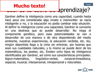 Cuál es tu estilo de aprendizaje? Gardner define la inteligencia como una capacidad, cuando hasta hace poco era considerada algo innato e inamovible: se nacía inteligente o no, y la educación no podía cambiar esta situación. Al definir la inteligencia como una capacidad, Gardner la convierte en una destreza que se puede desarrollar. No niega el componente genético, pero esas potencialidades se van a desarrollar de una manera o de otra dependiendo del medio ambiente, nuestras experiencias, la educación recibida, etc. Así, ningún deportista llega a la cima sin entrenar, por buenas que sean sus cualidades naturales, y lo mismo se puede decir de los matemáticos, los poetas, etc. Existen ocho tipos de inteligencia identificados por Gardner, así como sus características principales: lógico-matemática, lingüístico-verbal, corporal-kinestésica, espacial, musical, interpersonal, intrapersonal y naturalista. Mucho texto! Cerrar 