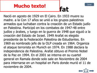 Yaser Arafat Nació en agosto de 1929 en El Cairo. En 1933 muere su madre. a la Con 17 años se unió a los grupos palestinos armados que luchaban contra la creación de un Estado judío en Palestina. Participó en los combates de 1947-48 entre judíos y árabes, y luego en la guerra de 1948 que siguió a la creación del Estado de Israel. 1949 Arafat es elegido presidente de la Federación Palestina de Estudiantes. En 1969 es nombrado jefe de la OLP creada en 1964. Organiza el ataque terrorista en Munich en 1974. En 1988 declara la independencia de Palestina. Arafat obtuvo el Premio Nobel de la Paz en 1994. En el 2001 se interna en su cuartel general en Ramala donde solo sale en Noviembre de 2004 para internarse en un hospital en Paris donde  murió el 11 de noviembre de 2004. Mucho texto! Cerrar 