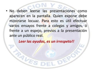 • No deben leerse las presentaciones como
  aparecen en la pantalla. Quien expone debe
  mostrarse locuaz. Para esto es útil efectuar
  varios ensayos frente a colegas y amigos, ó
  frente a un espejo, previos a la presentación
  ante un público real.
        Leer las ayudas, es un irrespeto!!
 