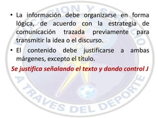• La información debe organizarse en forma
  lógica, de acuerdo con la estrategia de
  comunicación trazada previamente para
  transmitir la idea o el discurso.
• El contenido debe justificarse a ambas
  márgenes, excepto el título.
Se justifica señalando el texto y dando control J
 