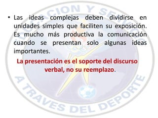 • Las ideas complejas deben dividirse en
  unidades simples que faciliten su exposición.
  Es mucho más productiva la comunicación
  cuando se presentan solo algunas ideas
  importantes.
   La presentación es el soporte del discurso
            verbal, no su reemplazo.
 