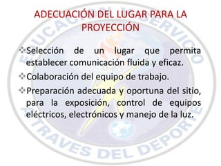 ADECUACIÓN DEL LUGAR PARA LA
           PROYECCIÓN

Selección de un lugar que permita
 establecer comunicación fluida y eficaz.
Colaboración del equipo de trabajo.
Preparación adecuada y oportuna del sitio,
 para la exposición, control de equipos
 eléctricos, electrónicos y manejo de la luz.
 