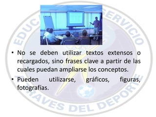 • No se deben utilizar textos extensos o
  recargados, sino frases clave a partir de las
  cuales puedan ampliarse los conceptos.
• Pueden utilizarse, gráficos, figuras,
  fotografías.
 