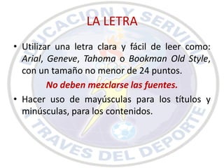 LA LETRA
• Utilizar una letra clara y fácil de leer como:
  Arial, Geneve, Tahoma o Bookman Old Style,
  con un tamaño no menor de 24 puntos.
         No deben mezclarse las fuentes.
• Hacer uso de mayúsculas para los títulos y
  minúsculas, para los contenidos.
 
