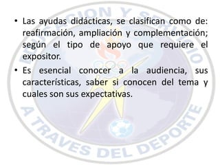 • Las ayudas didácticas, se clasifican como de:
  reafirmación, ampliación y complementación;
  según el tipo de apoyo que requiere el
  expositor.
• Es esencial conocer a la audiencia, sus
  características, saber si conocen del tema y
  cuales son sus expectativas.
 
