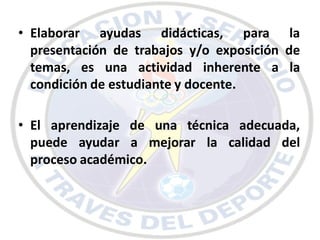 • Elaborar ayudas didácticas, para la
  presentación de trabajos y/o exposición de
  temas, es una actividad inherente a la
  condición de estudiante y docente.

• El aprendizaje de una técnica adecuada,
  puede ayudar a mejorar la calidad del
  proceso académico.
 