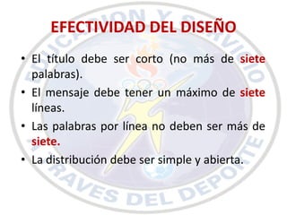 EFECTIVIDAD DEL DISEÑO
• El título debe ser corto (no más de siete
  palabras).
• El mensaje debe tener un máximo de siete
  líneas.
• Las palabras por línea no deben ser más de
  siete.
• La distribución debe ser simple y abierta.
 