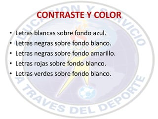 CONTRASTE Y COLOR
•   Letras blancas sobre fondo azul.
•   Letras negras sobre fondo blanco.
•   Letras negras sobre fondo amarillo.
•   Letras rojas sobre fondo blanco.
•   Letras verdes sobre fondo blanco.
 