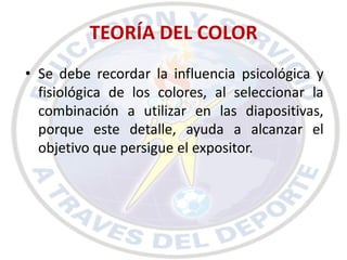 TEORÍA DEL COLOR
• Se debe recordar la influencia psicológica y
  fisiológica de los colores, al seleccionar la
  combinación a utilizar en las diapositivas,
  porque este detalle, ayuda a alcanzar el
  objetivo que persigue el expositor.
 