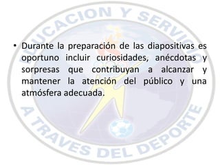 • Durante la preparación de las diapositivas es
  oportuno incluir curiosidades, anécdotas y
  sorpresas que contribuyan a alcanzar y
  mantener la atención del público y una
  atmósfera adecuada.
 