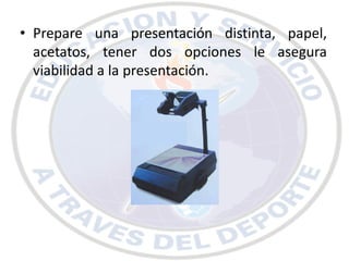 • Prepare una presentación distinta, papel,
  acetatos, tener dos opciones le asegura
  viabilidad a la presentación.
 