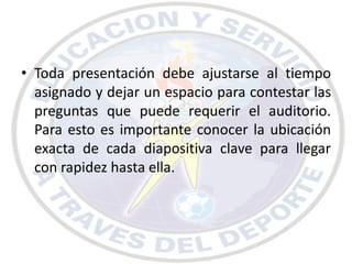 • Toda presentación debe ajustarse al tiempo
  asignado y dejar un espacio para contestar las
  preguntas que puede requerir el auditorio.
  Para esto es importante conocer la ubicación
  exacta de cada diapositiva clave para llegar
  con rapidez hasta ella.
 