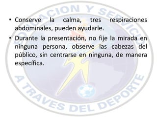 • Conserve la calma, tres respiraciones
  abdominales, pueden ayudarle.
• Durante la presentación, no fije la mirada en
  ninguna persona, observe las cabezas del
  público, sin centrarse en ninguna, de manera
  específica.
 