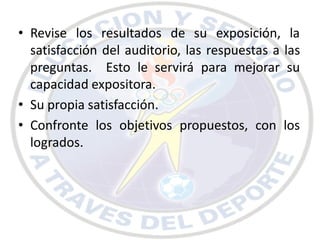 • Revise los resultados de su exposición, la
  satisfacción del auditorio, las respuestas a las
  preguntas. Esto le servirá para mejorar su
  capacidad expositora.
• Su propia satisfacción.
• Confronte los objetivos propuestos, con los
  logrados.
 