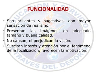 FUNCIONALIDAD
• Son brillantes y sugestivas, dan mayor
  sensación de realismo.
• Presentan las imágenes en adecuado
  tamaño y buena calidad.
• No cansan, ni perjudican la visión.
• Suscitan interés y atención por el fenómeno
  de la focalización, favorecen la motivación.
 