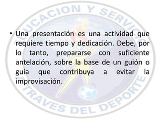 • Una presentación es una actividad que
  requiere tiempo y dedicación. Debe, por
  lo tanto, prepararse con suficiente
  antelación, sobre la base de un guión o
  guía que contribuya a evitar la
  improvisación.
 