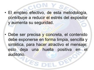 • El empleo efectivo, de esta metodología,
  contribuye a reducir el estrés del expositor
  y aumenta su seguridad.

• Debe ser precisa y concreta, el contenido
  debe exponerse en forma limpia, sencilla y
  sintética, para hacer atractivo el mensaje;
  esto deja una huella positiva en el
  auditorio.
 