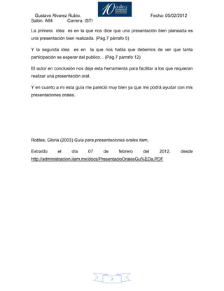 Gustavo Alvarez Rubio.                                            Fecha: 05/02/2012
Salón: A64      Carrera: ISTI

La primera idea es en la que nos dice que una presentación bien planeada es
una presentación bien realizada. (Pág.7 párrafo 5)

Y la segunda idea     es en       la que nos habla que debemos de ver que tanta
participación se esperar del publico. . (Pág.7 párrafo 12)

El autor en conclusión nos deja esta herramienta para facilitar a los que requieran
realizar una presentación oral.

Y en cuanto a mi esta guía me pareció muy bien ya que me podrá ayudar con mis
presentaciones orales.




Robles, Gloria (2003) Guía para presentaciones orales itam,

Extraído      el     día      07       de       febrero      del       2012,     desde
http://administracion.itam.mx/docs/PresentacioOralesGu%EDa.PDF




                                            2
 