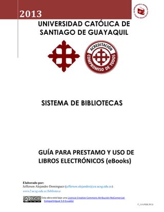2013           Guía para préstamo y uso de libros electrónicos (eBooks)


           UNIVERSIDAD CATÓLICA DE
           SANTIAGO DE GUAYAQUIL




             SISTEMA DE BIBLIOTECAS




           GUÍA PARA PRESTAMO Y USO DE
           LIBROS ELECTRÓNICOS (eBooks)

Elaborado por:
Jefferson Alejandro Dominguez (jefferson.alejandro@cu.ucsg.edu.ec)
www2.ucsg.edu.ec/biblioteca

             Esta obra está bajo una Licencia Creative Commons Atribución-NoComercial-
               CompartirIgual 3.0 Ecuador
                                                                                         V_1.0 (FEB.2013)
 