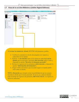 Guía para préstamo y uso de libros electrónicos (eBooks)
1.7 Vista de la sección Biblioteca (Adobe Digital Editions)




    Al revisar tu estantería virtual, DENTRO del programa, podrás:

        • Verificar la cantidad de ebooks descargados (en vigencia y
          caducados) en tu equipo
        • Realizar la devolución (antes de la fecha de caducidad) de los
          ebooks que no necesites, haciendo click derecho sobre el item y
          eligiendo la opción “Devolver el elemento prestado”.
        • Revisar la vigencia de los préstamos (click derecho y eligiendo la
          opción “Información del elemento”)
        • Elegir el libro electrónico que necesitar seguir revisando (doble
          click sobre el ebook)

    NOTA: Recuerda que siempre existe la posibilidad de que un usuario
    necesite el ebook que tú tienes prestado. Si no lo vas a utilizar durante
    todo el tiempo de vigencia del préstamo, DEVUELVELO, no esperes la
    fecha de caducidad.




                                                                                   V_1.0 (FEB.2013)
www2.ucsg.edu.ec/biblioteca
                                                                                       8
 