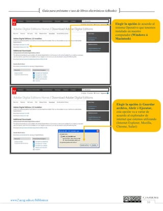 Guía para préstamo y uso de libros electrónicos (eBooks)



                                                                              Elegir la opción de acuerdo al
                                                                              sistema Operativo que tenemos
                                                                              instalado en nuestro
                                                                              computador (Windows ó
                                                                              Macintosh)




                                                                                  Elegir la opción de Guardar
                                                                                  archivo, Abrir ó Ejecutar,
                                                                                  esta opción va a variar de
                                                                                  acuerdo al explorador de
                                                                                  internet que estemos utilizando
                                                                                  (Internet Explorer, Mozilla,
                                                                                  Chrome, Safari)




                                                                                                      V_1.0 (FEB.2013)
www2.ucsg.edu.ec/biblioteca
                                                                                                          10
 