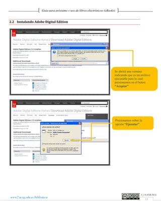 Guía para préstamo y uso de libros electrónicos (eBooks)


2.2 Instalando Adobe Digital Edition




                                                                              Se abrirá una ventana
                                                                              indicando que es un archivo
                                                                              ejecutable para lo cual
                                                                              presionamos en el boton
                                                                              “Aceptar”




                                                                                  Presionamos sobre la
                                                                                  opción “Ejecutar”




                                                                                                     V_1.0 (FEB.2013)
www2.ucsg.edu.ec/biblioteca
                                                                                                         11
 