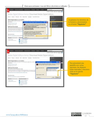 Guía para préstamo y uso de libros electrónicos (eBooks)




                                                                                  Aceptamos los términos de
                                                                                  la licencia y presionamos
                                                                                  en el botón “Siguiente”




                                                                                   Nos presentará una
                                                                                   pantalla con varias
                                                                                   opciones, las dejamos
                                                                                   todas marcadas y hacemos
                                                                                   click en la opción
                                                                                   “Siguiente”




                                                                                                   V_1.0 (FEB.2013)
www2.ucsg.edu.ec/biblioteca
                                                                                                       12
 