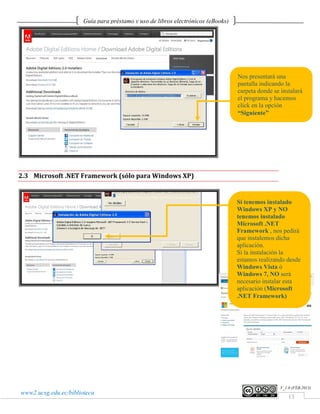 Guía para préstamo y uso de libros electrónicos (eBooks)




                                                                                  Nos presentará una
                                                                                  pantalla indicando la
                                                                                  carpeta donde se instalará
                                                                                  el programa y hacemos
                                                                                  click en la opción
                                                                                  “Siguiente”




2.3 Microsoft .NET Framework (sólo para Windows XP)


                                                                                  Si tenemos instalado
                                                                                  Windows XP y NO
                                                                                  tenemos instalado
                                                                                  Microsoft .NET
                                                                                  Framework , nos pedirá
                                                                                  que instalemos dicha
                                                                                  aplicación.
                                                                                  Si la instalación la
                                                                                  estamos realizando desde
                                                                                  Windows Vista ó
                                                                                  Windows 7, NO será
                                                                                  necesario instalar esta
                                                                                  aplicación (Microsoft
                                                                                  .NET Framework)




                                                                                                   V_1.0 (FEB.2013)
www2.ucsg.edu.ec/biblioteca
                                                                                                       13
 