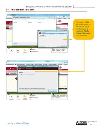 Guía para préstamo y uso de libros electrónicos (eBooks)
2.4 Finalizando la instalción




                                                                                  Esperamos hasta
                                                                                  que se complete la
                                                                                  instalación y nos
                                                                                  confirme que el
                                                                                  programa Adobe
                                                                                  Digital Editions ha
                                                                                  sido instalado.




                                                                                                V_1.0 (FEB.2013)
www2.ucsg.edu.ec/biblioteca
                                                                                                    14
 