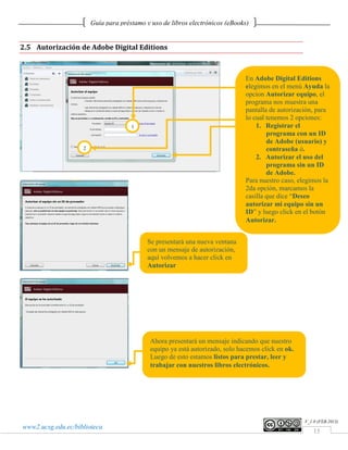 Guía para préstamo y uso de libros electrónicos (eBooks)


2.5 Autorización de Adobe Digital Editions



                                                                               En Adobe Digital Editions
                                                                               elegimos en el menú Ayuda la
                                                                               opcion Autorizar equipo, el
                                                                               programa nos muestra una
                                                                               pantalla de autorización, para
                                                                               lo cual tenemos 2 opciones:
                                      1                                            1. Registrar el
                                                                                       programa con un ID
                                                                                       de Adobe (usuario) y
                    2                                                                  contraseña ó.
                                                                                   2. Autorizar el uso del
                                                                                       programa sin un ID
                                                                                       de Adobe.
                                                                               Para nuestro caso, elegimos la
                                                                               2da opción, marcamos la
                                                                               casilla que dice “Deseo
                                                                               autorizar mi equipo sin un
                                                                               ID” y luego click en el botón
                                                                               Autorizar.


                                            Se presentará una nueva ventana
                                            con un mensaje de autorización,
                                            aquí volvemos a hacer click en
                                            Autorizar




                                             Ahora presentará un mensaje indicando que nuestro
                                             equipo ya está autorizado, solo hacemos click en ok.
                                             Luego de esto estamos listos para prestar, leer y
                                             trabajar con nuestros libros electrónicos.




                                                                                                    V_1.0 (FEB.2013)
www2.ucsg.edu.ec/biblioteca
                                                                                                        15
 