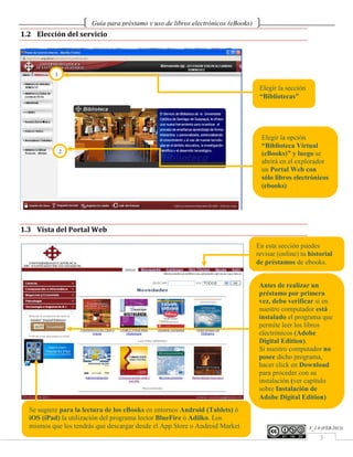 Guía para préstamo y uso de libros electrónicos (eBooks)
1.2 Elección del servicio




          1

                                                                                   Elegir la sección
                                                                                   “Bibliotecas”




                                                                                    Elegir la opción
                                                                                    “Biblioteca Virtual
              2                                                                     (eBooks)” y luego se
                                                                                    abrirá en el explorador
                                                                                    un Portal Web con
                                                                                    sólo libros electrónicos
                                                                                    (ebooks)




1.3 Vista del Portal Web

                                                                                  En esta sección puedes
                                                                                  revisar (online) tu historial
                                                                                  de préstamos de ebooks.


                                                                                   Antes de realizar un
                                                                                   préstamo por primera
                                                                                   vez, debo verificar si en
                                                                                   nuestro computador está
                                                                                   instalado el programa que
                                                                                   permite leer los libros
                                                                                   electrónicos (Adobe
                                                                                   Digital Edition).
                                                                                   Si nuestro computador no
                                                                                   posee dicho programa,
                                                                                   hacer click en Download
                                                                                   para proceder con su
                                                                                   instalación (ver capítulo
                                                                                   sobre Instalación de
                                                                                   Adobe Digital Edition)
 Se sugiere para la lectura de los eBooks en entornos Android (Tablets) ó
 iOS (iPad) la utilización del programa lector BlueFire ó Adilko. Los
 mismos que los tendrás que descargar desde el App Store o Android Market                              V_1.0 (FEB.2013)
www2.ucsg.edu.ec/biblioteca
                                                                                                           3
 