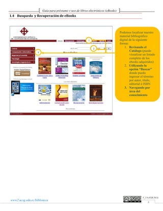 Guía para préstamo y uso de libros electrónicos (eBooks)
1.4 Busqueda y Recuperación de eBooks



                                                                                  Podemos localizar nuestro
                                                                                  material bibliográfico
                                                         1                        digital de la siguiente
                                                                                  forma:
                                                             2
                                                                                      1. Revisando el
                   3
                                                                                          Catálogo (puedo
                                                                                          visualizar un listado
                                                                                          completo de los
                                                                                          ebooks adquiridos)
                                                                                      2. Utilizando la
                                                                                          opción “Buscar”
                                                                                          donde puedo
                                                                                          ingresar el término
                                                                                          por autor, título,
                                                                                          editorial ó ISBN
                                                                                      3. Navegando por
                                                                                          área del
                                                                                          conocimiento




                                                                                                    V_1.0 (FEB.2013)
www2.ucsg.edu.ec/biblioteca
                                                                                                        4
 