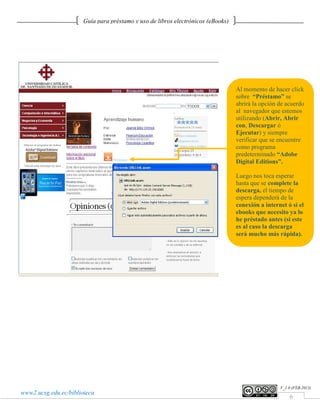Guía para préstamo y uso de libros electrónicos (eBooks)




                                                                                  Al momento de hacer click
                                                                                  sobre “Préstamo” se
                                                                                  abrirá la opción de acuerdo
                                                                                  al navegador que estemos
                                                                                  utilizando (Abrir, Abrir
                                                                                  con, Descargar ó
                                                                                  Ejecutar) y siempre
                                                                                  verificar que se encuentre
                                                                                  como programa
                                                                                  predeterminado “Adobe
                                                                                  Digital Editions”.

                                                                                  Luego nos toca esperar
                                                                                  hasta que se complete la
                                                                                  descarga, el tiempo de
                                                                                  espera dependerá de la
                                                                                  conexión a internet ó si el
                                                                                  ebooks que necesito ya lo
                                                                                  he préstado antes (si este
                                                                                  es al caso la descarga
                                                                                  será mucho más rápida).




                                                                                                   V_1.0 (FEB.2013)
www2.ucsg.edu.ec/biblioteca
                                                                                                       6
 