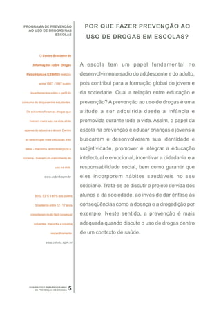 PROGRAMA DE PREVENÇÃO                      POR QUE FAZER PREVENÇÃO AO
   AO USO DE DROGAS NAS
                ESCOLAS
                                            USO DE DROGAS EM ESCOLAS?


             O Centro Brasileiro de


       Informações sobre Drogas           A escola tem um papel fundamental no
   Psicotrópicas (CEBRID) realizou        desenvolvimento sadio do adolescente e do adulto,
            entre 1987 - 1997 quatro      pois contribui para a formação global do jovem e
      levantamentos sobre o perfil do     da sociedade. Qual a relação entre educação e
consumo de drogas entre estudantes.       prevenção? A prevenção ao uso de drogas é uma
   Os solventes foram as drogas que       atitude a ser adquirida desde a infância e
     tiveram maior uso na vida, atrás     promovida durante toda a vida. Assim, o papel da
 apenas do tabaco e o álcool. Dentre      escola na prevenção é educar crianças e jovens a
  as seis drogas mais utilizadas, três    buscarem e desenvolverem sua identidade e
  delas - maconha, anticolinérgicos e     subjetividade, promover e integrar a educação
cocaína - tiveram um crescimento de       intelectual e emocional, incentivar a cidadania e a
                         uso na vida.     responsabilidade social, bem como garantir que
                www.cebrid.epm.br         eles incorporem hábitos saudáveis no seu
                                          cotidiano. Trata-se de discutir o projeto de vida dos
         60%, 53 % e 40% dos jovens       alunos e da sociedade, ao invés de dar ênfase às
         brasileiros entre 12 - 17 anos   conseqüências como a doença e a drogadição por
     consideram muito fácil conseguir     exemplo. Neste sentido, a prevenção é mais
        solventes, maconha e cocaína      adequada quando discute o uso de drogas dentro
                     respectivamente.     de um contexto de saúde.
                 www.cebrid.epm.br




     GUIA PRÁTICO PARA PROGRAMAS
          DE PREVENÇÃO DE DROGAS   5
 