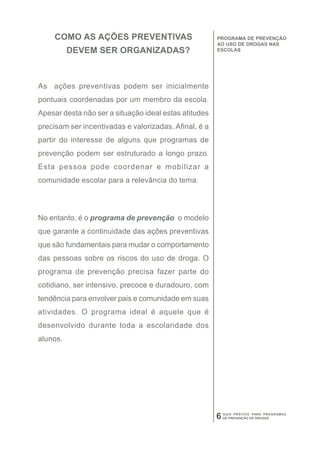 COMO AS AÇÕES PREVENTIVAS                         PROGRAMA DE PREVENÇÃO
                                                       AO USO DE DROGAS NAS
          DEVEM SER ORGANIZADAS?                       ESCOLAS




As ações preventivas podem ser inicialmente
pontuais coordenadas por um membro da escola.
Apesar desta não ser a situação ideal estas atitudes
precisam ser incentivadas e valorizadas. Afinal, é a
partir do interesse de alguns que programas de
prevenção podem ser estruturado a longo prazo.
Esta pessoa pode coordenar e mobilizar a
comunidade escolar para a relevância do tema.




No entanto, é o programa de prevenção o modelo
que garante a continuidade das ações preventivas
que são fundamentais para mudar o comportamento
das pessoas sobre os riscos do uso de droga. O
programa de prevenção precisa fazer parte do
cotidiano, ser intensivo, precoce e duradouro, com
tendência para envolver pais e comunidade em suas
atividades. O programa ideal é aquele que é
desenvolvido durante toda a escolaridade dos
alunos.




                                                       6   GUIA PRÁTICO PARA PROGRAMAS
                                                           DE PREVENÇÃO DE DROGAS
 