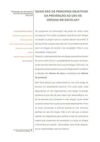 PROGRAMA DE PREVENÇÃO                    QUAIS SÃO OS PRINCIPAIS OBJETIVOS
    AO USO DE DROGAS NAS
                 ESCOLAS                             DA PREVENÇÃO AO USO DE
                                                        DROGAS EM ESCOLAS?



       ALGUNS FATORES DE RISCO             Um programa de prevenção não pode ter como meta

     Comportamento agressivo precoce       principal por fim a toda e qualquer ocorrência com drogas

                 Falta de apoio familiar   na escola ou propor que os usuários deixem de existir. É

Abuso de álcool, tabaco e outras drogas    preciso tomar cuidado para não cair na armadilha de tentar

         Fácil acesso e permissividade     banir as drogas da escola e da sociedade. Esta é uma

                               pobreza     empreitada impossível!

      National Institute on Drug Abuse     Portanto, o planejamento das atividades preventivas devem

                     www.nida.nih.gov      ter como meta diminuir a probabilidade do jovem envolver-

                                           se de maneira indevida com o uso de drogas. Para isso, os

                                           programas de prevenção ao uso de drogas devem enfatizar

                                           a redução dos fatores de risco e ampliação dos fatores

                                           de proteção.

                                           Nem toda pessoa que experimenta ou usa uma droga se

                                           tornará um dependente químico. Por outro lado, todo

                                           dependente um dia experimentou uma droga. O grande

                                           problema é que não dá para saber com antecedência, en-

                                           tre as pessoas que começam a usar drogas, quais serão

                                           usuárias ocasionais e quais se tornarão dependentes. Para

                                           se fazer prevenção é preciso basear-se nos diversos

                                           padrões de uso de drogas. Não é em vão que a devem

                                           realizar um diagnóstico para verificar o tipo de usliteratura

                                           sugere que programas de prevenção o e quais as drogas

                                           consumidas por aquela comunidade, para então adequá-

                                           los as necessidades reais da mesma.
      GUIA PRÁTICO PARA PROGRAMAS
           DE PREVENÇÃO DE DROGAS   7
 